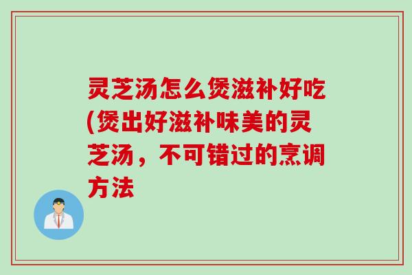 灵芝汤怎么煲滋补好吃(煲出好滋补味美的灵芝汤，不可错过的烹调方法