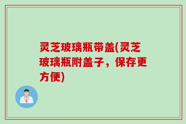 灵芝玻璃瓶带盖(灵芝玻璃瓶附盖子，保存更方便)