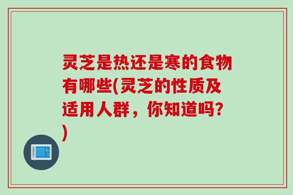 灵芝是热还是寒的食物有哪些(灵芝的性质及适用人群，你知道吗？)