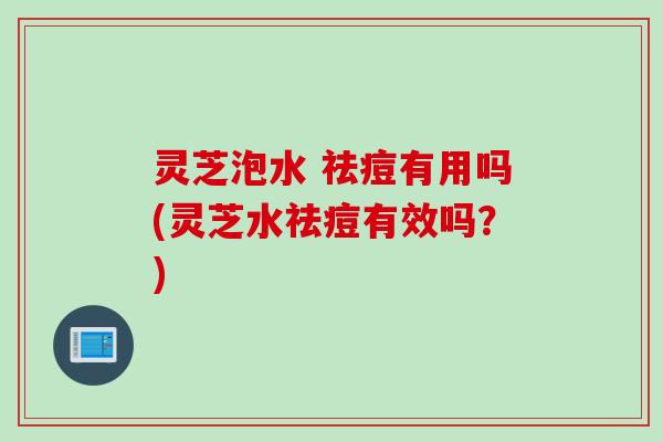 灵芝泡水 祛痘有用吗(灵芝水祛痘有效吗？)