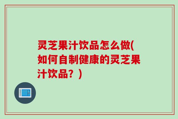 灵芝果汁饮品怎么做(如何自制健康的灵芝果汁饮品？)