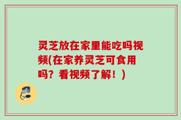 灵芝放在家里能吃吗视频(在家养灵芝可食用吗？看视频了解！)