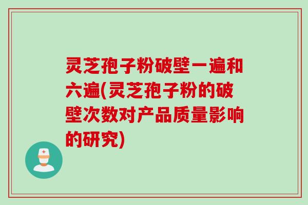灵芝孢子粉破壁一遍和六遍(灵芝孢子粉的破壁次数对产品质量影响的研究) 灵芝孢子粉破壁一遍和六遍(灵芝孢子粉的破壁次数对产品质量影响的研究)
