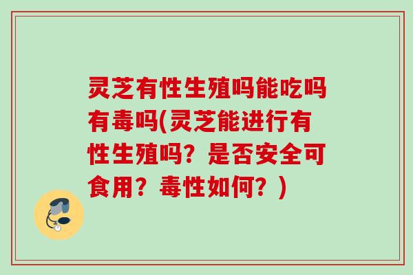 灵芝有性生殖吗能吃吗有毒吗(灵芝能进行有性生殖吗？是否安全可食用？毒性如何？)