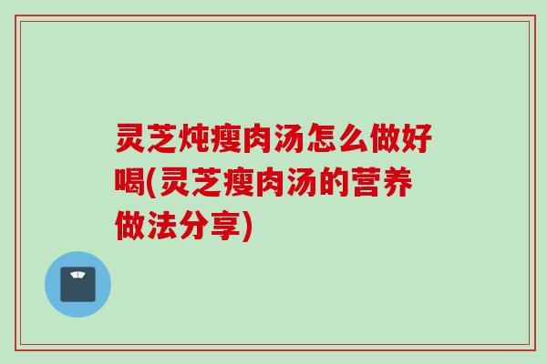 灵芝炖瘦肉汤怎么做好喝(灵芝瘦肉汤的营养做法分享)