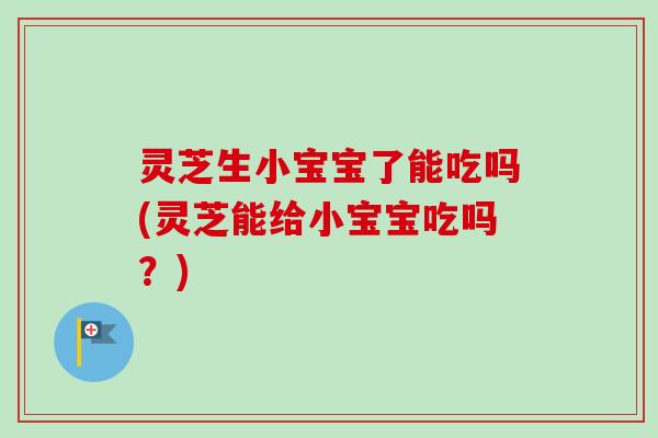 灵芝生小宝宝了能吃吗(灵芝能给小宝宝吃吗？)