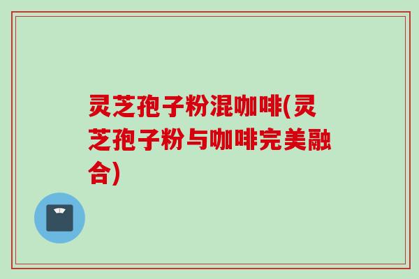 灵芝孢子粉混咖啡(灵芝孢子粉与咖啡完美融合)