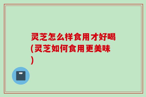 灵芝怎么样食用才好喝(灵芝如何食用更美味)