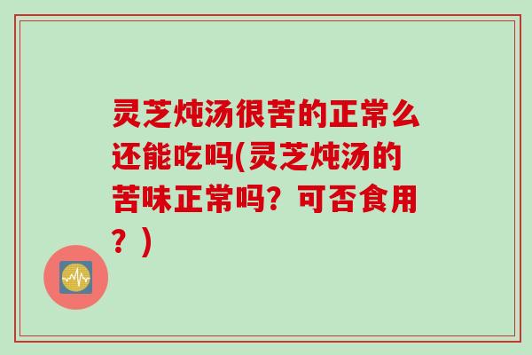 灵芝炖汤很苦的正常么还能吃吗(灵芝炖汤的苦味正常吗？可否食用？)