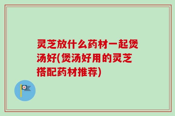 灵芝放什么药材一起煲汤好(煲汤好用的灵芝搭配药材推荐)