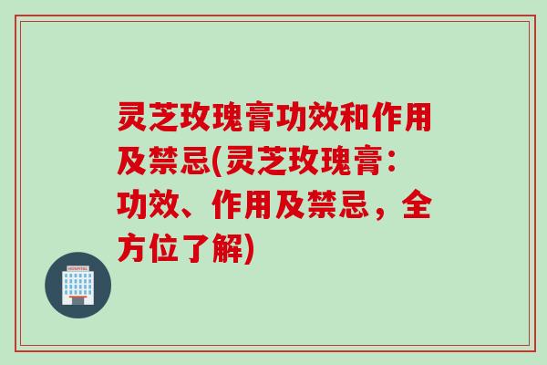 灵芝玫瑰膏功效和作用及禁忌(灵芝玫瑰膏：功效、作用及禁忌，全方位了解)