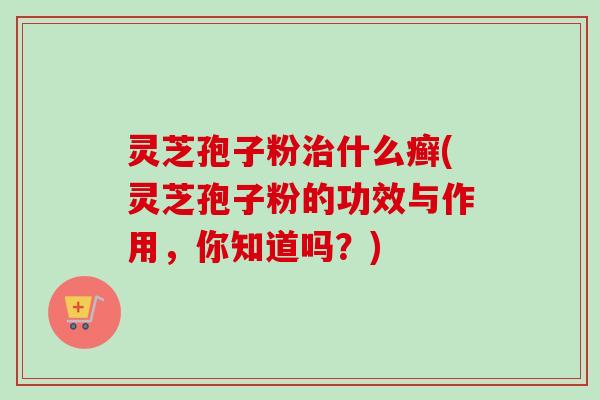 灵芝孢子粉治什么癣(灵芝孢子粉的功效与作用，你知道吗？)