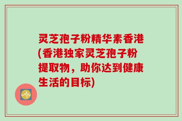 灵芝孢子粉精华素香港(香港独家灵芝孢子粉提取物，助你达到健康生活的目标)