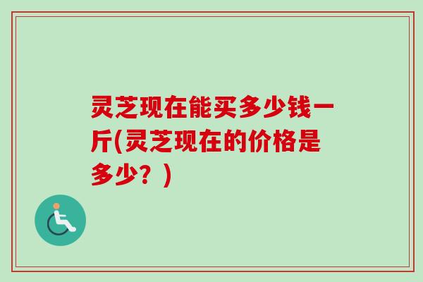 灵芝现在能买多少钱一斤(灵芝现在的价格是多少？)