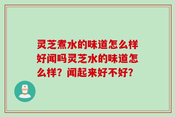 灵芝煮水的味道怎么样好闻吗灵芝水的味道怎么样？闻起来好不好？