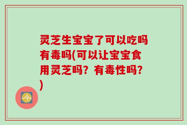 灵芝生宝宝了可以吃吗有毒吗(可以让宝宝食用灵芝吗？有毒性吗？)