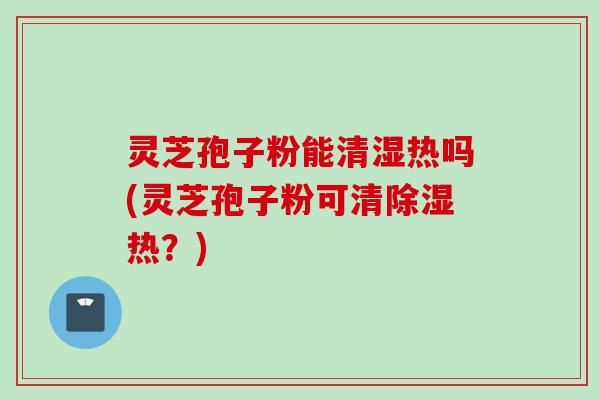 灵芝孢子粉能清湿热吗(灵芝孢子粉可清除湿热？)