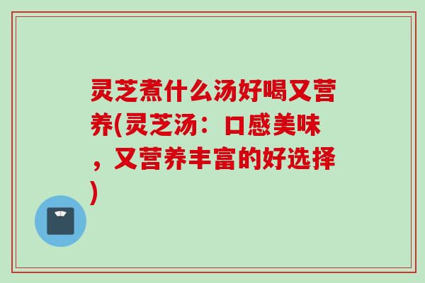 灵芝煮什么汤好喝又营养(灵芝汤：口感美味，又营养丰富的好选择)