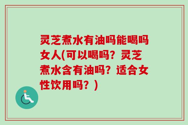 灵芝煮水有油吗能喝吗女人(可以喝吗？灵芝煮水含有油吗？适合女性饮用吗？)