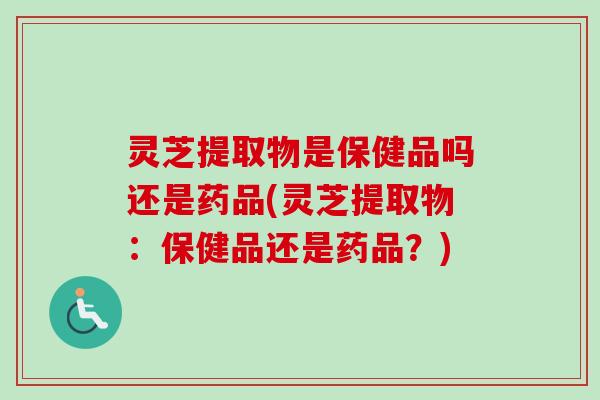 灵芝提取物是保健品吗还是药品(灵芝提取物：保健品还是药品？)