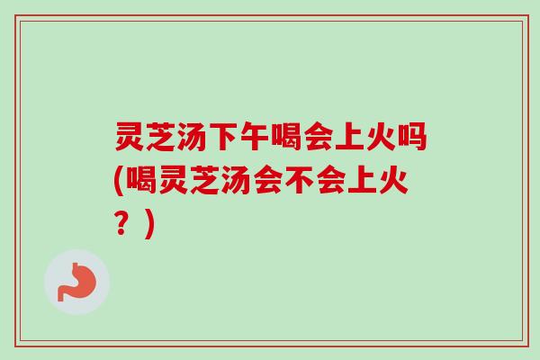 灵芝汤下午喝会上火吗(喝灵芝汤会不会上火？)
