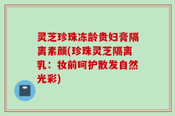 灵芝珍珠冻龄贵妇膏隔离素颜(珍珠灵芝隔离乳：妆前呵护散发自然光彩)