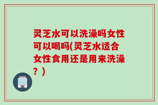 灵芝水可以洗澡吗女性可以喝吗(灵芝水适合女性食用还是用来洗澡？)
