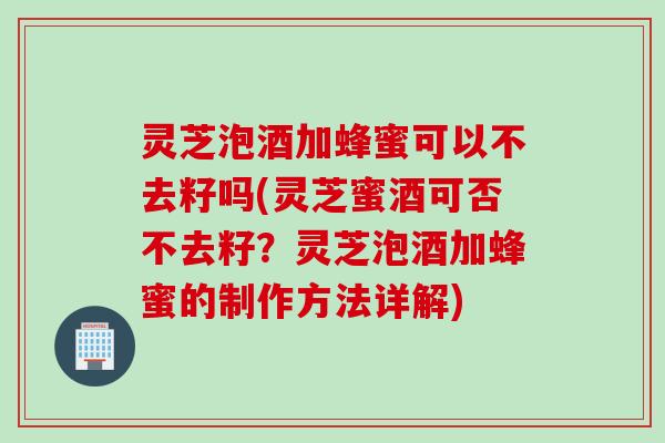 灵芝泡酒加蜂蜜可以不去籽吗(灵芝蜜酒可否不去籽？灵芝泡酒加蜂蜜的制作方法详解)