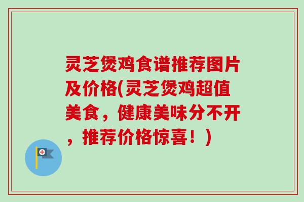 灵芝煲鸡食谱推荐图片及价格(灵芝煲鸡超值美食,健康美味分不开,推荐价格惊喜!) 灵芝煲鸡食谱推荐图片及价格(灵芝煲鸡超值美食,健康美味分不开,推荐价格惊喜!)
