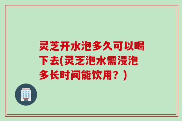 灵芝开水泡多久可以喝下去(灵芝泡水需浸泡多长时间能饮用?) 灵芝开水泡多久可以喝下去(灵芝泡水需浸泡多长时间能饮用?)