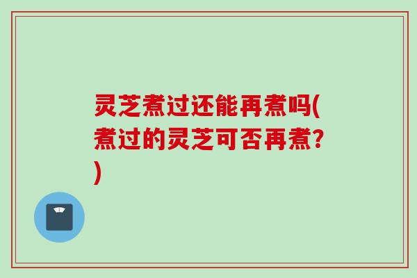 灵芝煮过还能再煮吗(煮过的灵芝可否再煮？)