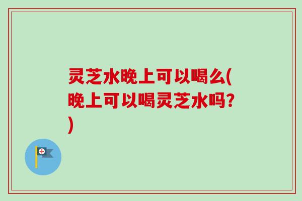 灵芝水晚上可以喝么(晚上可以喝灵芝水吗?) 灵芝水晚上可以喝么(晚上可以喝灵芝水吗?)