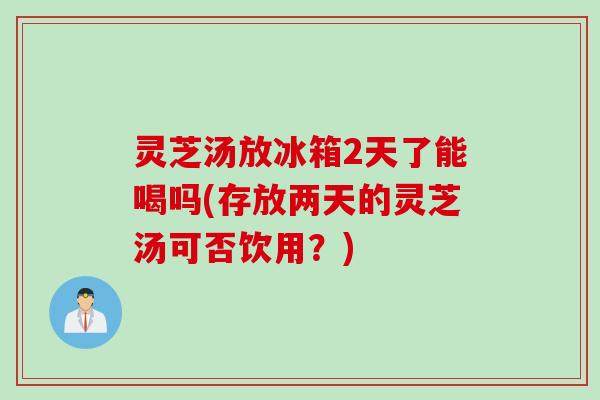 灵芝汤放冰箱2天了能喝吗(存放两天的灵芝汤可否饮用？)