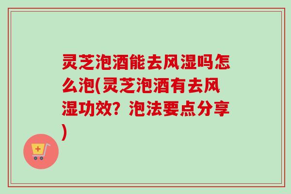 灵芝泡酒能去风湿吗怎么泡(灵芝泡酒有去风湿功效？泡法要点分享)