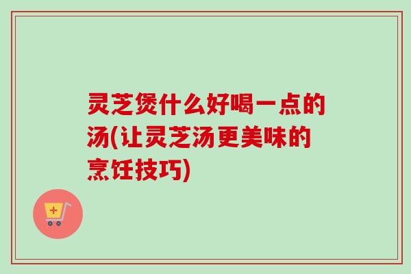 灵芝煲什么好喝一点的汤(让灵芝汤更美味的烹饪技巧)