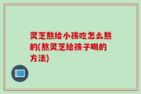 灵芝熬给小孩吃怎么熬的(熬灵芝给孩子喝的方法)