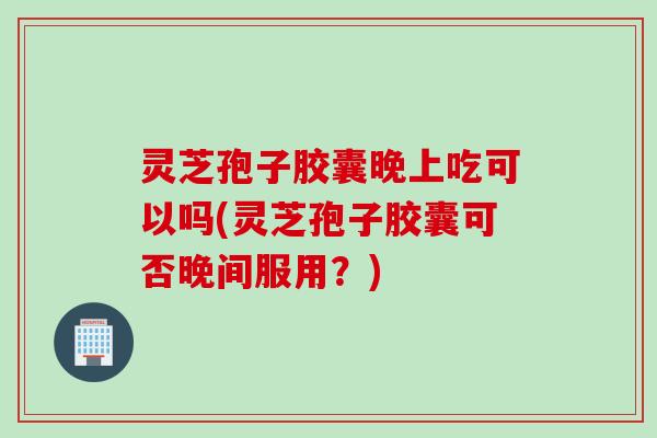灵芝孢子胶囊晚上吃可以吗(灵芝孢子胶囊可否晚间服用？)