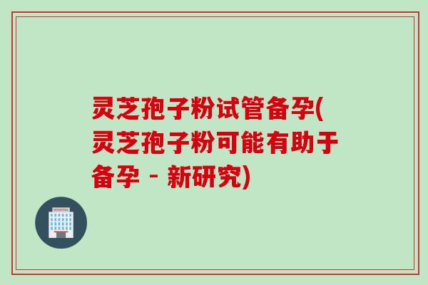 灵芝孢子粉试管备孕(灵芝孢子粉可能有助于备孕 - 新研究)