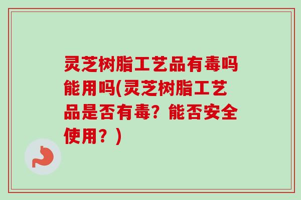 灵芝树脂工艺品有毒吗能用吗(灵芝树脂工艺品是否有毒？能否安全使用？)
