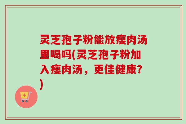 灵芝孢子粉能放瘦肉汤里喝吗(灵芝孢子粉加入瘦肉汤，更佳健康？)