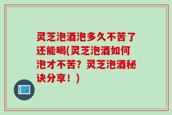 灵芝泡酒泡多久不苦了还能喝(灵芝泡酒如何泡才不苦?灵芝泡酒秘诀分享!) 灵芝泡酒泡多久不苦了还能喝(灵芝泡酒如何泡才不苦?灵芝泡酒秘诀分享!)