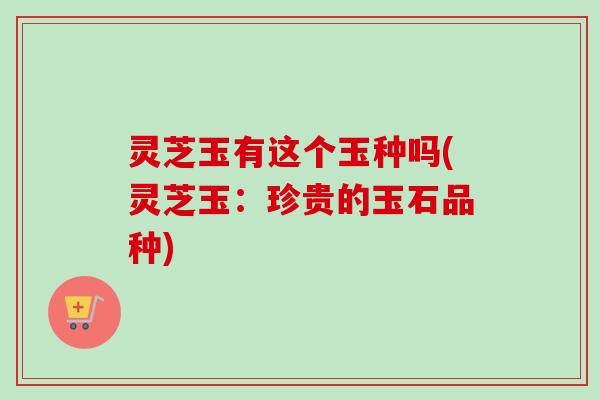 灵芝玉有这个玉种吗(灵芝玉：珍贵的玉石品种)