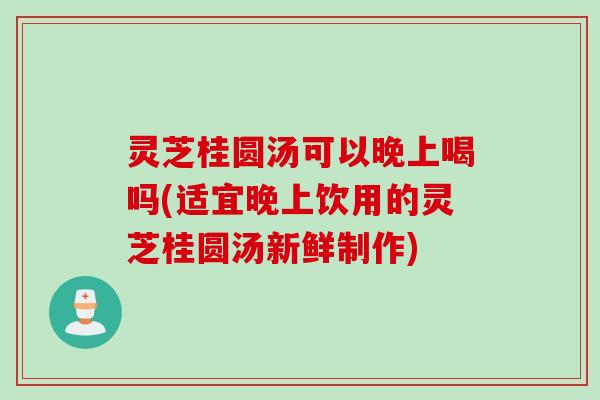 灵芝桂圆汤可以晚上喝吗(适宜晚上饮用的灵芝桂圆汤新鲜制作)