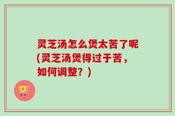 灵芝汤怎么煲太苦了呢(灵芝汤煲得过于苦，如何调整？)