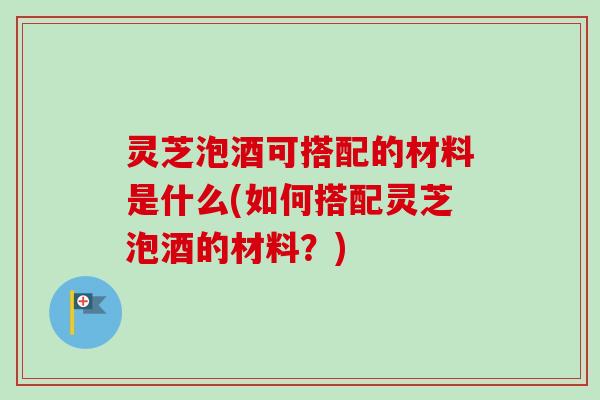 灵芝泡酒可搭配的材料是什么(如何搭配灵芝泡酒的材料？)
