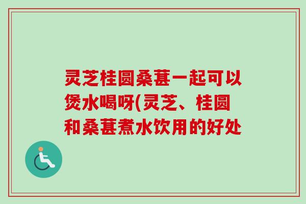 灵芝桂圆桑葚一起可以煲水喝呀(灵芝、桂圆和桑葚煮水饮用的好处