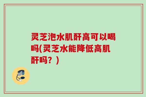 灵芝泡水肌酐高可以喝吗(灵芝水能降低高肌酐吗？)