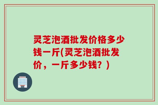灵芝泡酒批发价格多少钱一斤(灵芝泡酒批发价，一斤多少钱？)