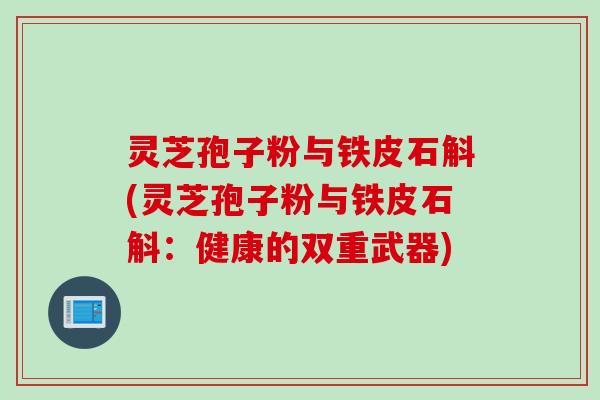 灵芝孢子粉与铁皮石斛(灵芝孢子粉与铁皮石斛:健康的双重武器) 灵芝孢子粉与铁皮石斛(灵芝孢子粉与铁皮石斛:健康的双重武器)