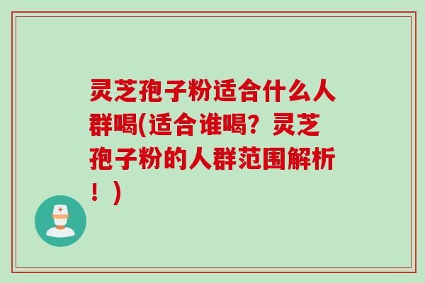灵芝孢子粉适合什么人群喝(适合谁喝？灵芝孢子粉的人群范围解析！)